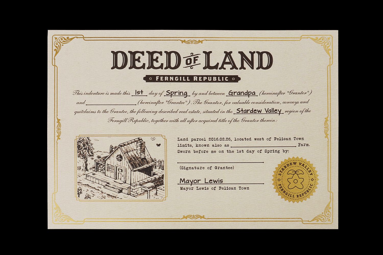 A document from the Stardew Valley physical edition  - The Deed of Land. It has gold foil edging and a gold foil stamp in the bottom right corner. It reads 'This indenture is made this 1st day of Spring by and between Grandpa (hereinafter 'Grantor') and - followed by a blank space for your name - (hereinafter 'Grantee'). The Grantor, for valuable consideration, conveys and quitclaims to the Grantee, the following described real estate situated in the Stardew Valley region of the Ferngill Republic, together with all after acquired title of the Grantor therein: Land parcel 2016.02.26 located west of Pelican Town limits, know also as - blank space for farm name. Sworn before me on the 1st day of Spring'. It is signed by Mayor Lewis.